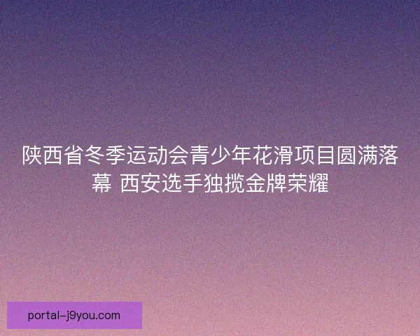 陕西省冬季运动会青少年花滑项目圆满落幕 西安选手独揽金牌荣耀