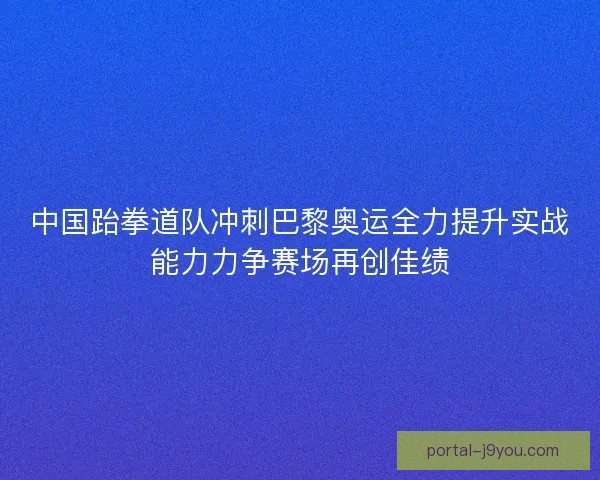 中国跆拳道队冲刺巴黎奥运全力提升实战能力力争赛场再创佳绩 中国跆拳道队冲刺巴黎奥运全力提升实战能力力争赛场再创佳绩