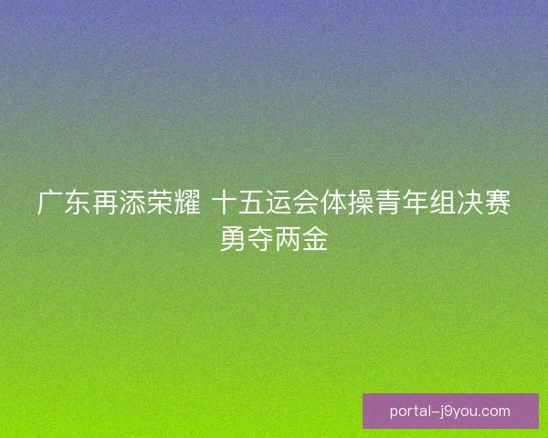 广东再添荣耀 十五运会体操青年组决赛勇夺两金 广东再添荣耀 十五运会体操青年组决赛勇夺两金