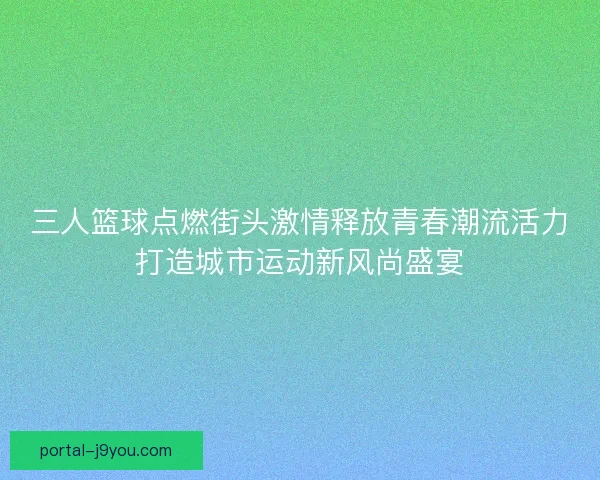 三人篮球点燃街头激情释放青春潮流活力打造城市运动新风尚盛宴