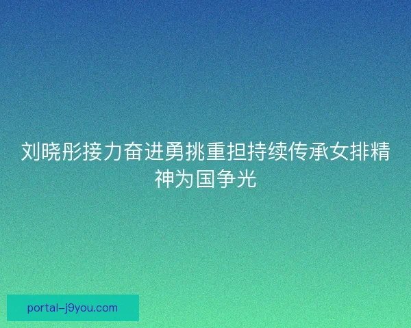 刘晓彤接力奋进勇挑重担持续传承女排精神为国争光