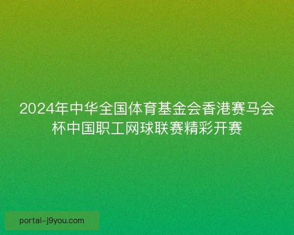 2024年中华全国体育基金会香港赛马会杯中国职工网球联赛精彩开赛 2024年中华全国体育基金会香港赛马会杯中国职工网球联赛精彩开赛