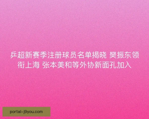 乒超新赛季注册球员名单揭晓 樊振东领衔上海 张本美和等外协新面孔加入